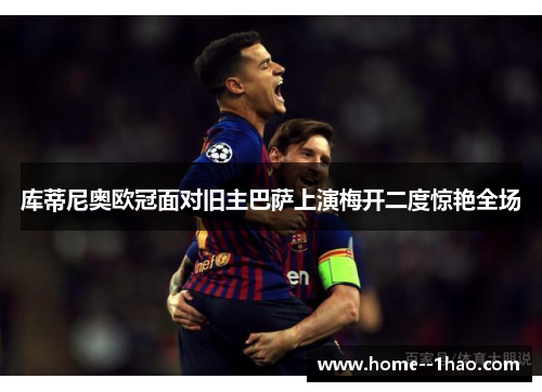 库蒂尼奥欧冠面对旧主巴萨上演梅开二度惊艳全场